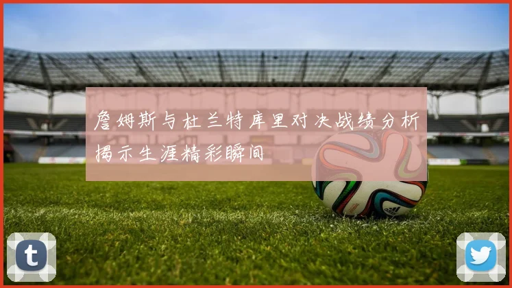 詹姆斯与杜兰特库里对决战绩分析揭示生涯精彩瞬间