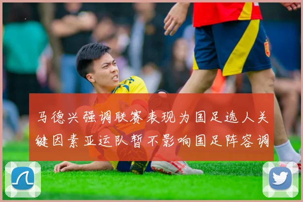 马德兴强调联赛表现为国足选人关键因素亚运队暂不影响国足阵容调整