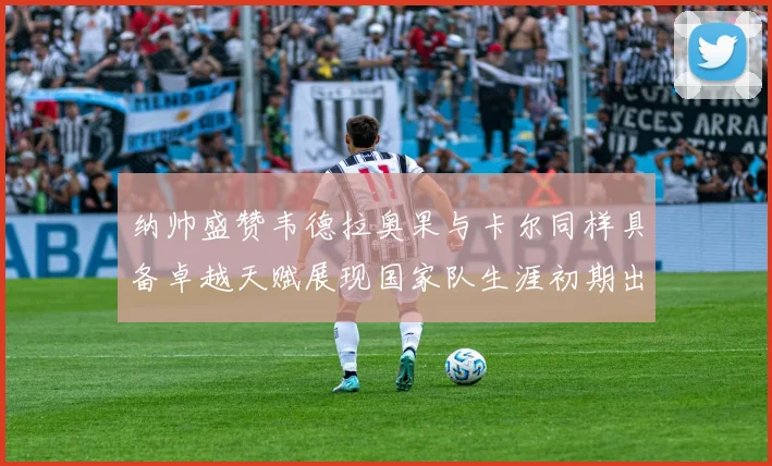 纳帅盛赞韦德拉奥果与卡尔同样具备卓越天赋展现国家队生涯初期出色表现