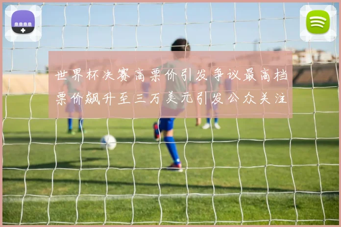 世界杯决赛高票价引发争议最高档票价飙升至三万美元引发公众关注