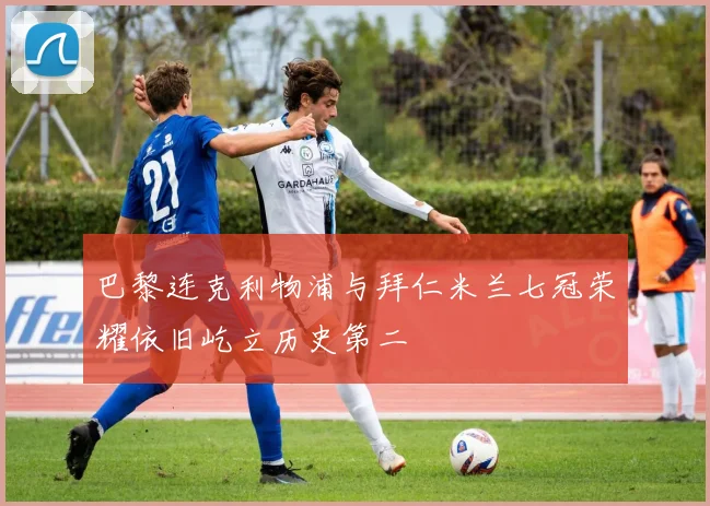 巴黎连克利物浦与拜仁米兰七冠荣耀依旧屹立历史第二