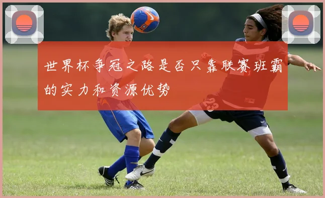 世界杯争冠之路是否只靠联赛班霸的实力和资源优势